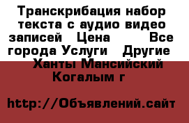 Транскрибация/набор текста с аудио,видео записей › Цена ­ 15 - Все города Услуги » Другие   . Ханты-Мансийский,Когалым г.